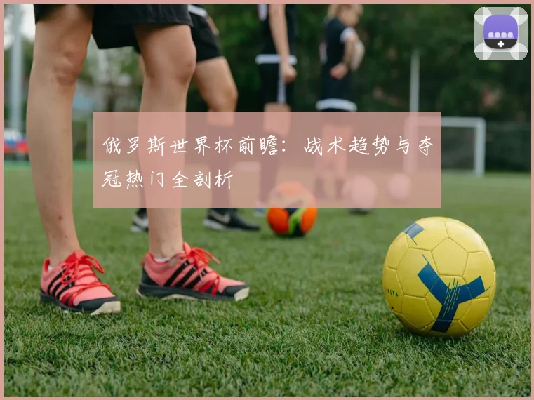 俄罗斯世界杯前瞻:战术趋势与夺冠热门全剖析