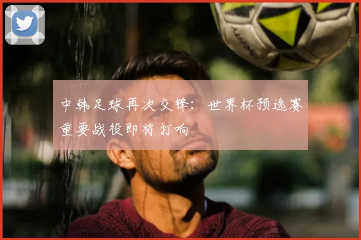 中韩足球再次交锋:世界杯预选赛重要战役即将打响