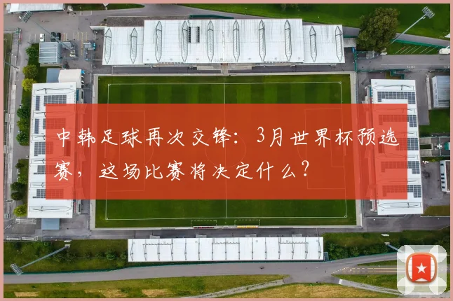中韩足球再次交锋:3月世界杯预选赛,这场比赛将决定什么?