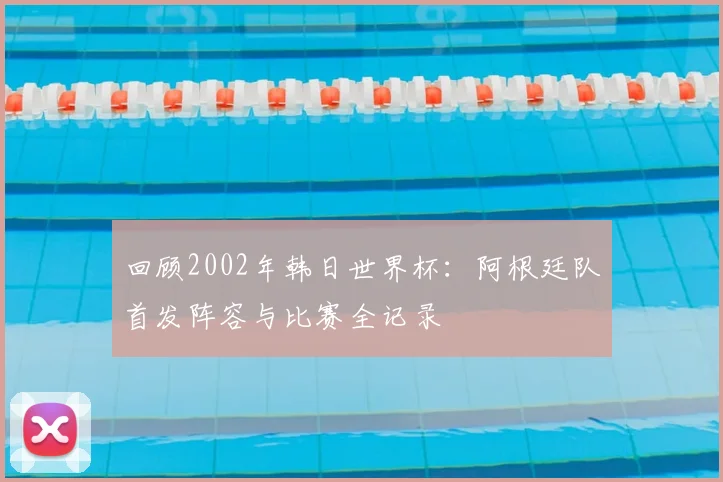 回顾2002年韩日世界杯:阿根廷队首发阵容与比赛全记录