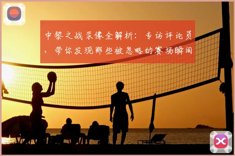 中黎之战录像全解析:专访评论员,带你发现那些被忽略的赛场瞬间