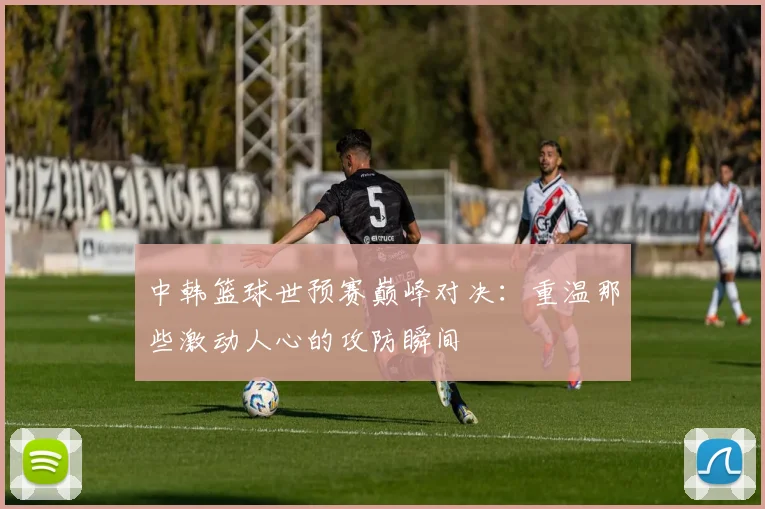 中韩篮球世预赛巅峰对决：重温那些激动人心的攻防瞬间
