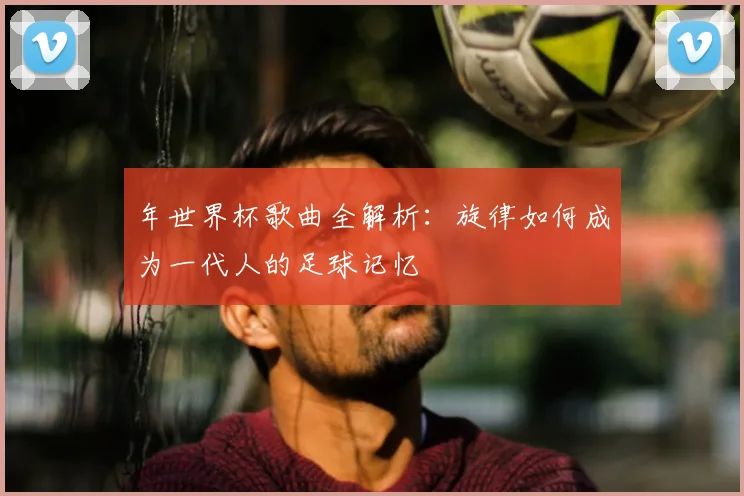 年世界杯歌曲全解析:旋律如何成为一代人的足球记忆