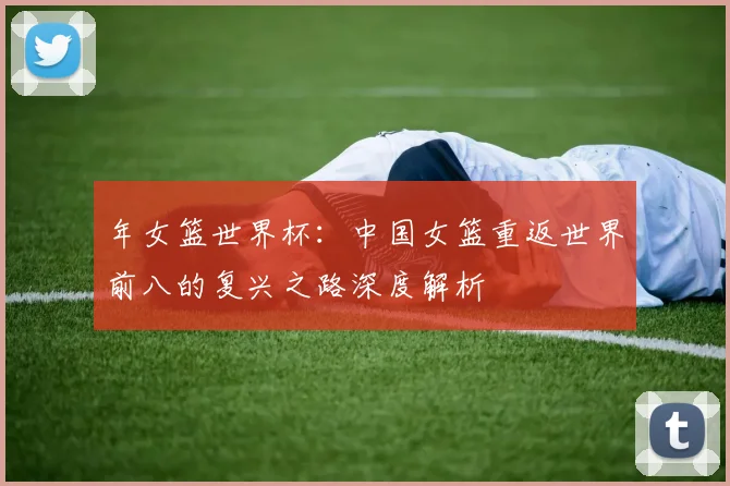 年女篮世界杯:中国女篮重返世界前八的复兴之路深度解析