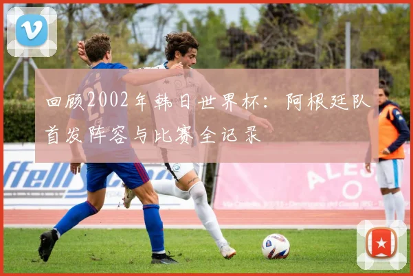 回顾2002年韩日世界杯:阿根廷队首发阵容与比赛全记录