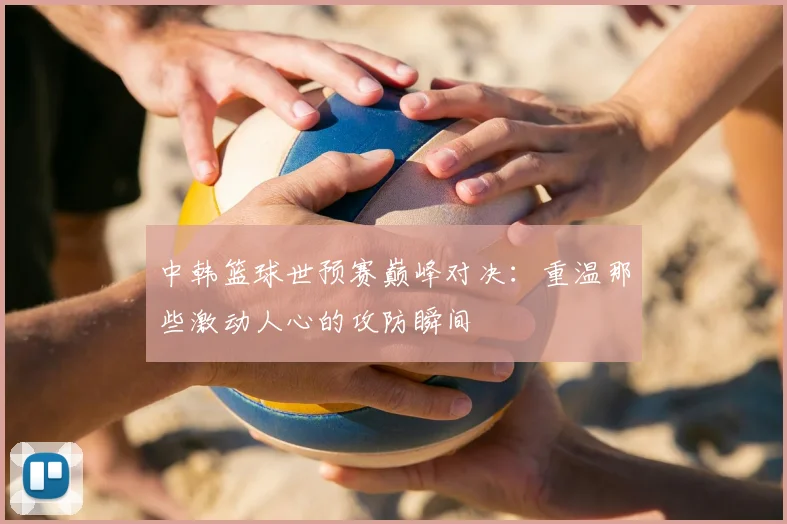 中韩篮球世预赛巅峰对决:重温那些激动人心的攻防瞬间