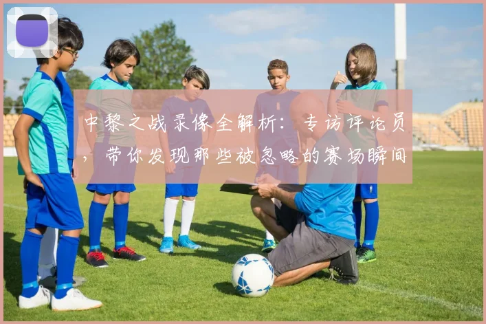 中黎之战录像全解析:专访评论员,带你发现那些被忽略的赛场瞬间