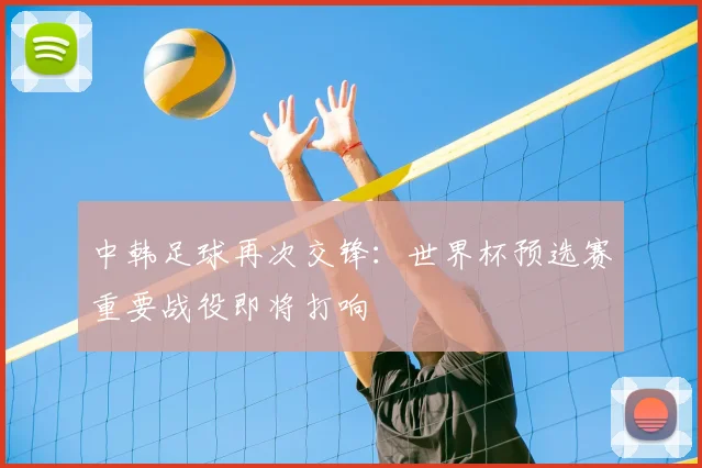 中韩足球再次交锋:世界杯预选赛重要战役即将打响