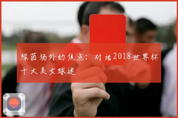 绿茵场外的焦点：对话2018世界杯十大美女球迷