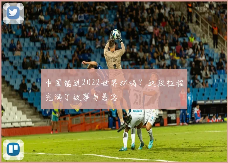 中国能进2022世界杯吗？这段征程充满了故事与悬念