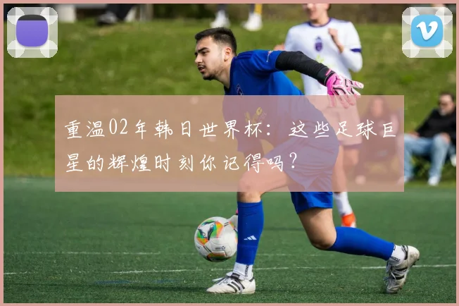 重温02年韩日世界杯：这些足球巨星的辉煌时刻你记得吗？